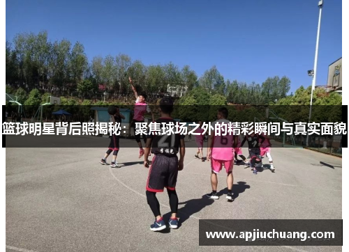 篮球明星背后照揭秘：聚焦球场之外的精彩瞬间与真实面貌