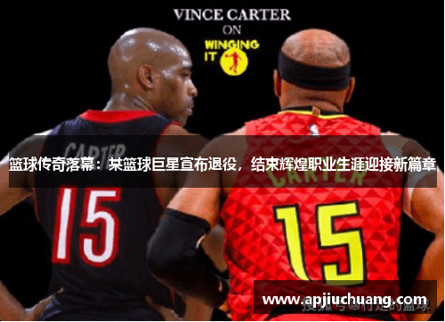 篮球传奇落幕：某篮球巨星宣布退役，结束辉煌职业生涯迎接新篇章