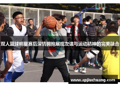 双人篮球明星赛后深情拥抱展现友谊与运动精神的完美融合