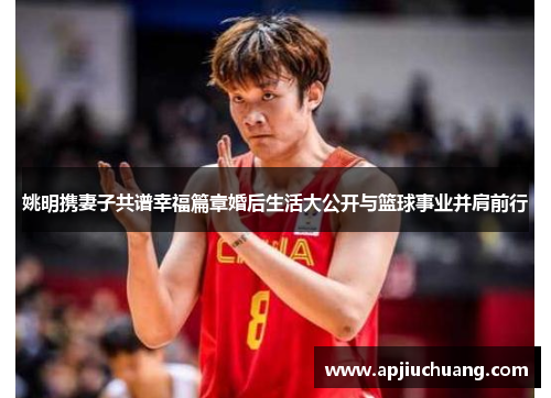 姚明携妻子共谱幸福篇章婚后生活大公开与篮球事业并肩前行
