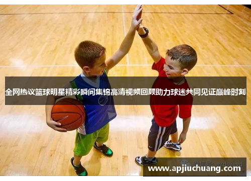 全网热议篮球明星精彩瞬间集锦高清视频回顾助力球迷共同见证巅峰时刻