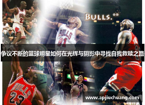 争议不断的篮球明星如何在光辉与阴影中寻找自我救赎之路