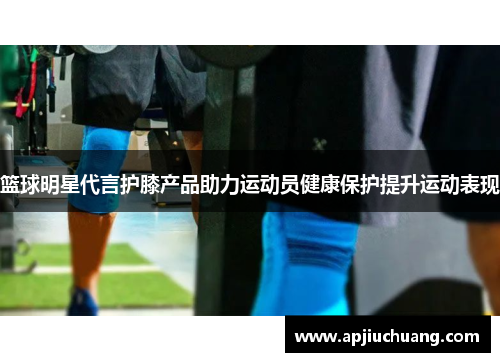 篮球明星代言护膝产品助力运动员健康保护提升运动表现