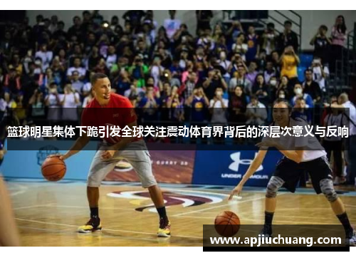 篮球明星集体下跪引发全球关注震动体育界背后的深层次意义与反响