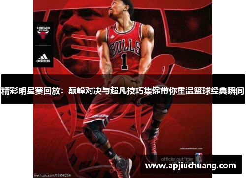 精彩明星赛回放：巅峰对决与超凡技巧集锦带你重温篮球经典瞬间