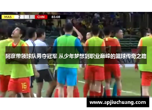 阿彦带领球队勇夺冠军 从少年梦想到职业巅峰的篮球传奇之路